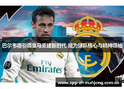 巴尔韦德引领皇马重建新时代 成为球队核心与精神领袖 巴尔韦德引领皇马重建新时代 成为球队核心与精神领袖